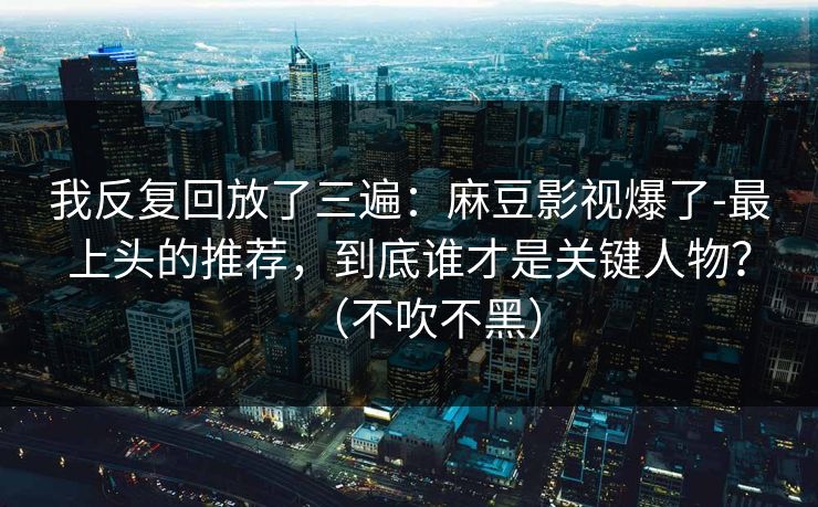 我反复回放了三遍：麻豆影视爆了-最上头的推荐，到底谁才是关键人物？（不吹不黑）
