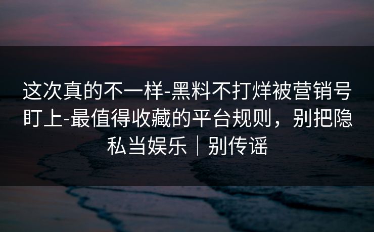这次真的不一样-黑料不打烊被营销号盯上-最值得收藏的平台规则，别把隐私当娱乐｜别传谣