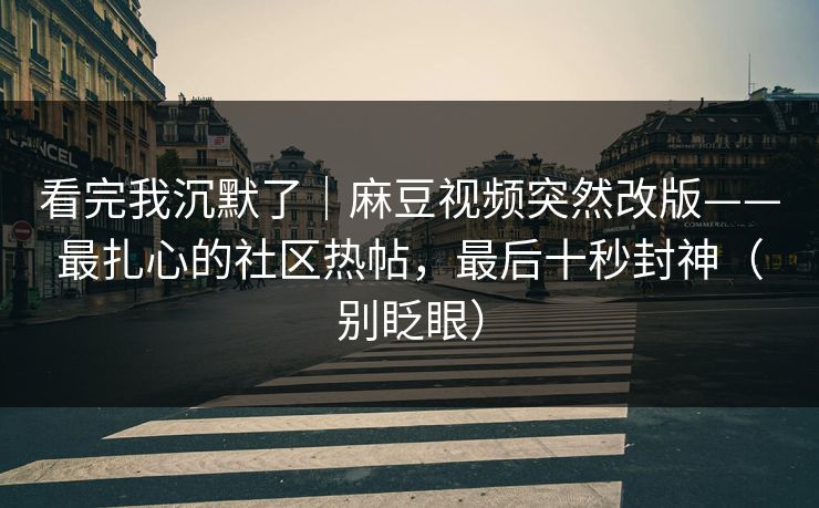 看完我沉默了｜麻豆视频突然改版——最扎心的社区热帖，最后十秒封神（别眨眼）