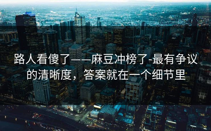 路人看傻了——麻豆冲榜了-最有争议的清晰度，答案就在一个细节里