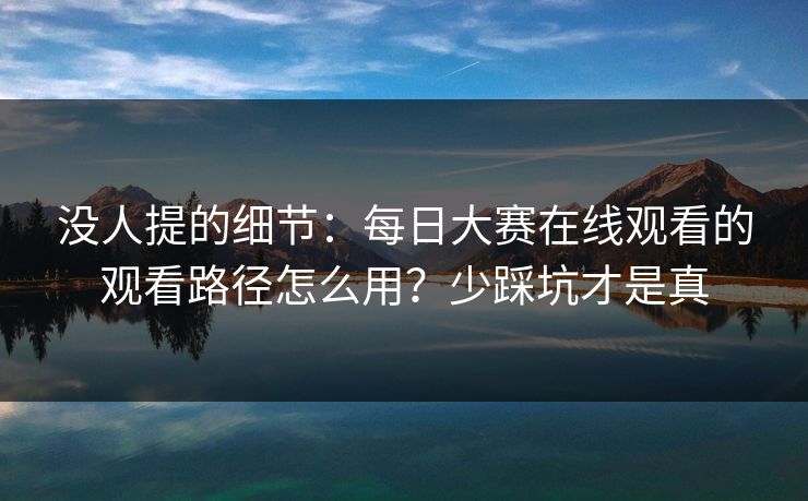 没人提的细节：每日大赛在线观看的观看路径怎么用？少踩坑才是真