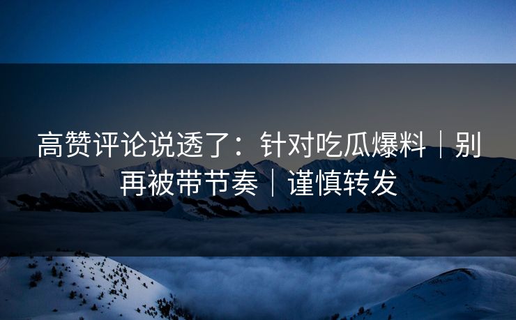 高赞评论说透了：针对吃瓜爆料｜别再被带节奏｜谨慎转发