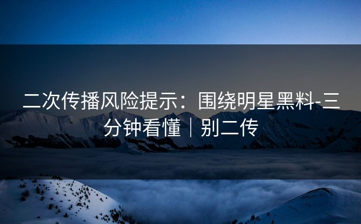 二次传播风险提示：围绕明星黑料-三分钟看懂｜别二传