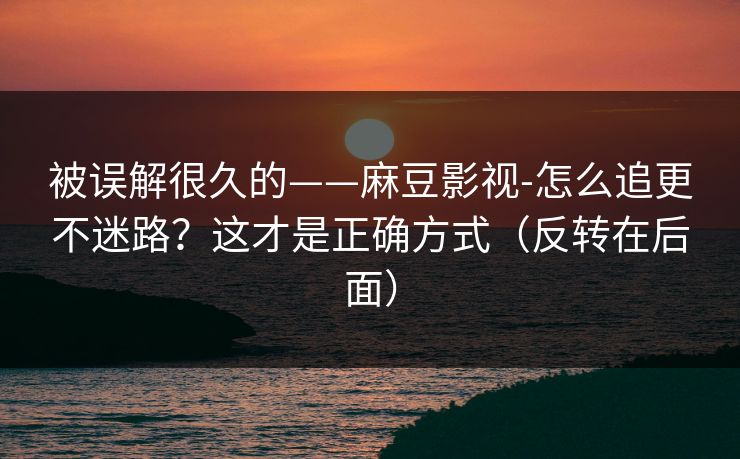 被误解很久的——麻豆影视-怎么追更不迷路？这才是正确方式（反转在后面）
