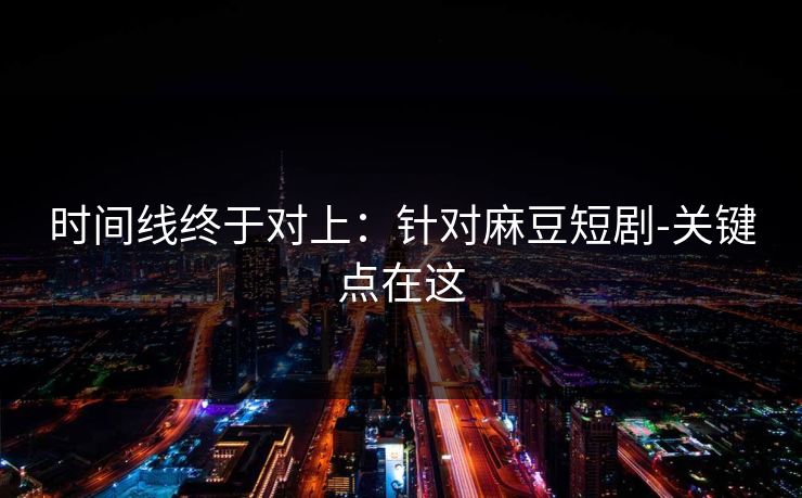 时间线终于对上：针对麻豆短剧-关键点在这