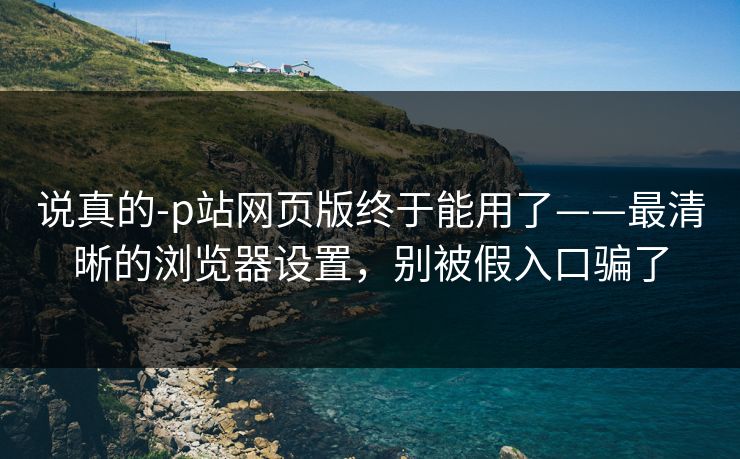 说真的-p站网页版终于能用了——最清晰的浏览器设置，别被假入口骗了