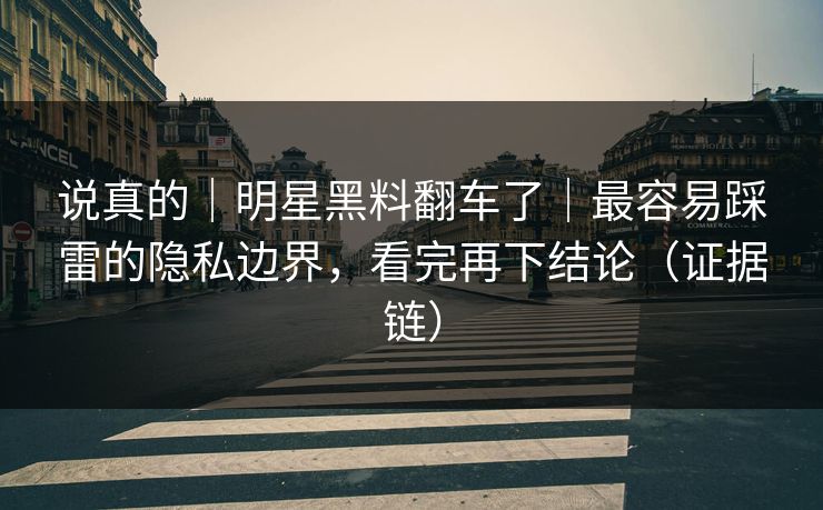 说真的｜明星黑料翻车了｜最容易踩雷的隐私边界，看完再下结论（证据链）
