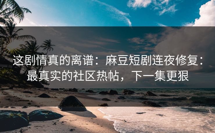 这剧情真的离谱：麻豆短剧连夜修复：最真实的社区热帖，下一集更狠