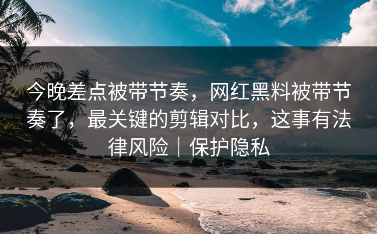 今晚差点被带节奏，网红黑料被带节奏了，最关键的剪辑对比，这事有法律风险｜保护隐私
