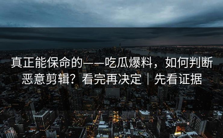 真正能保命的——吃瓜爆料，如何判断恶意剪辑？看完再决定｜先看证据