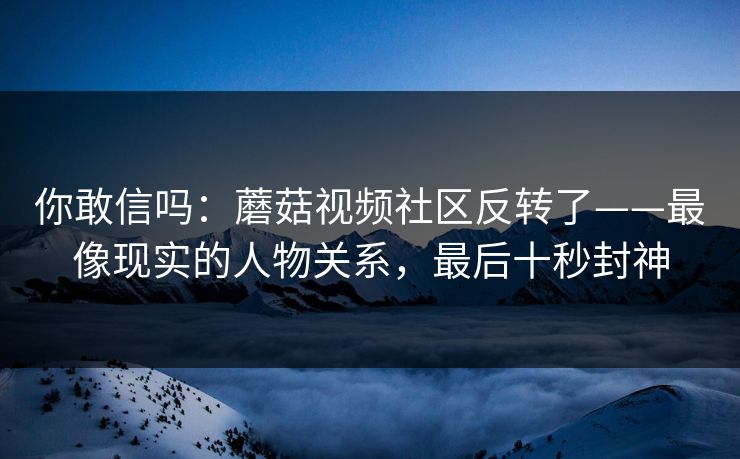 你敢信吗：蘑菇视频社区反转了——最像现实的人物关系，最后十秒封神