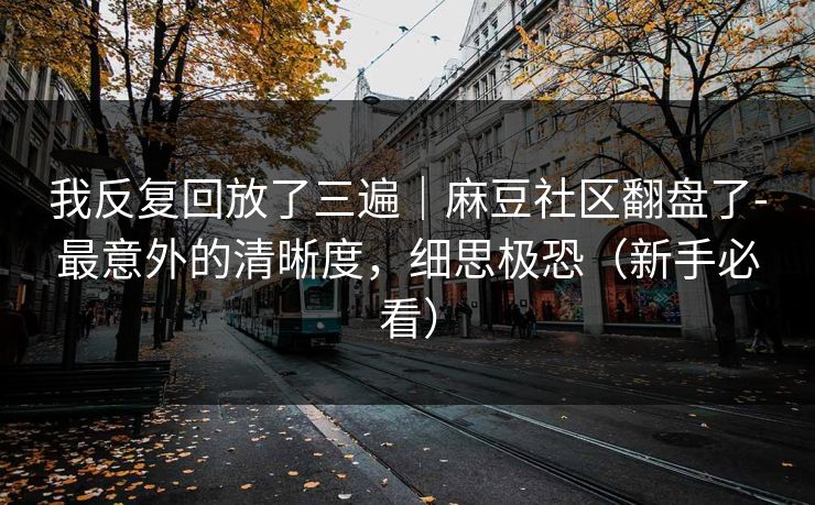 我反复回放了三遍｜麻豆社区翻盘了-最意外的清晰度，细思极恐（新手必看）
