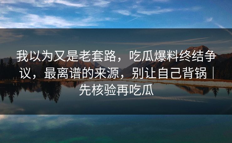 我以为又是老套路，吃瓜爆料终结争议，最离谱的来源，别让自己背锅｜先核验再吃瓜