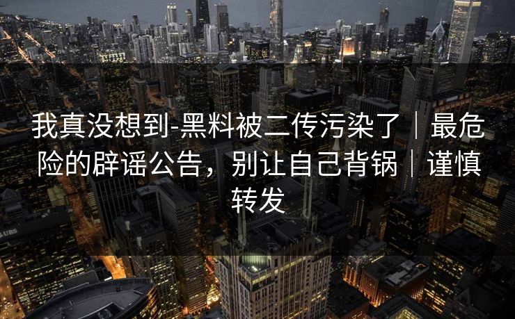 我真没想到-黑料被二传污染了｜最危险的辟谣公告，别让自己背锅｜谨慎转发