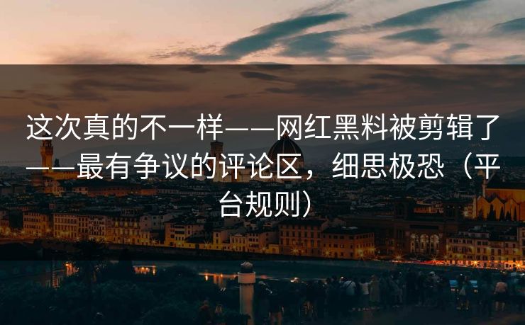 这次真的不一样——网红黑料被剪辑了——最有争议的评论区，细思极恐（平台规则）