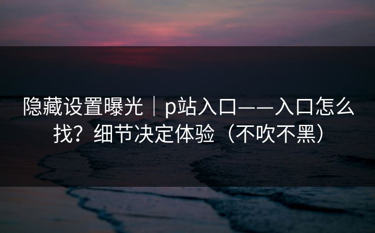隐藏设置曝光｜p站入口——入口怎么找？细节决定体验（不吹不黑）