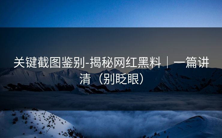 关键截图鉴别-揭秘网红黑料｜一篇讲清（别眨眼）