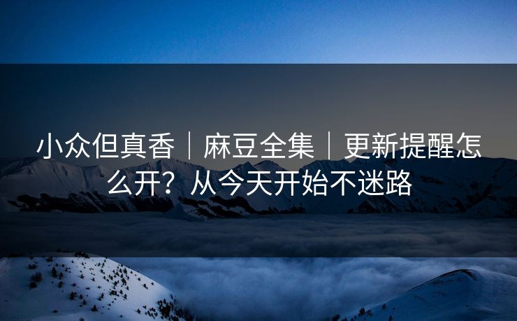 小众但真香｜麻豆全集｜更新提醒怎么开？从今天开始不迷路
