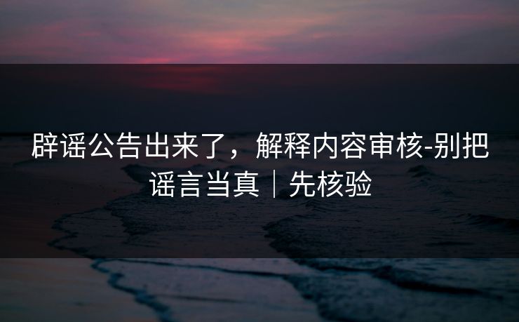 辟谣公告出来了，解释内容审核-别把谣言当真｜先核验