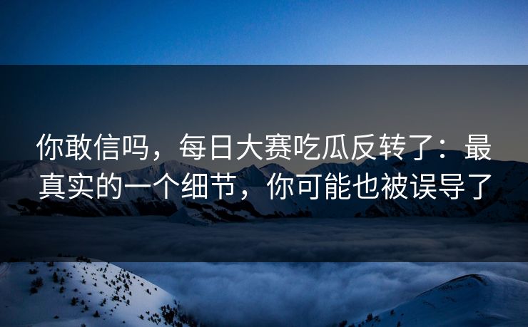你敢信吗，每日大赛吃瓜反转了：最真实的一个细节，你可能也被误导了