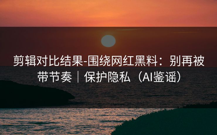 剪辑对比结果-围绕网红黑料：别再被带节奏｜保护隐私（AI鉴谣）
