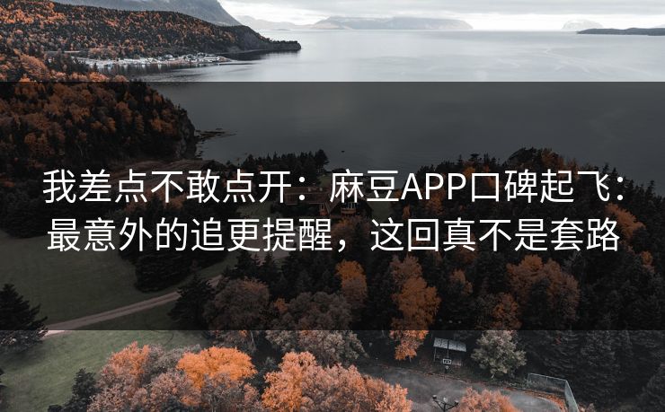 我差点不敢点开：麻豆APP口碑起飞：最意外的追更提醒，这回真不是套路