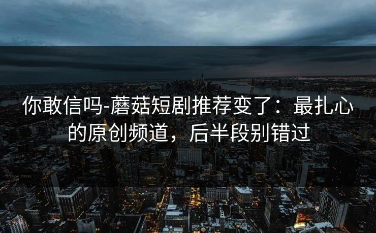 你敢信吗-蘑菇短剧推荐变了：最扎心的原创频道，后半段别错过