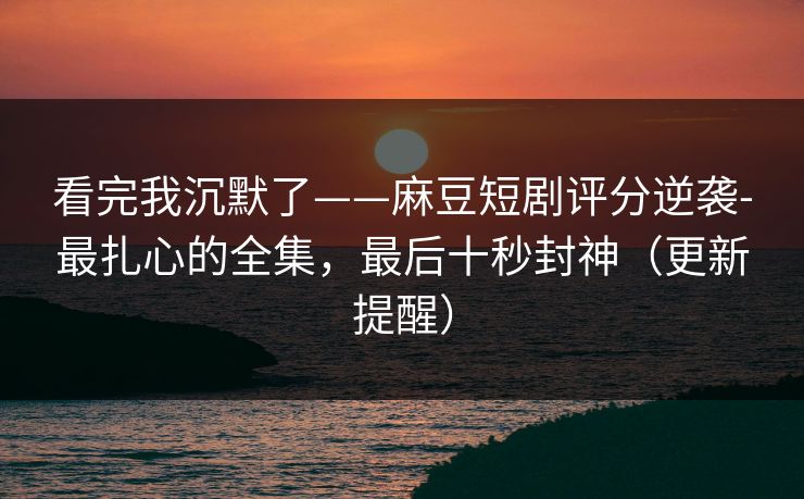 看完我沉默了——麻豆短剧评分逆袭-最扎心的全集，最后十秒封神（更新提醒）