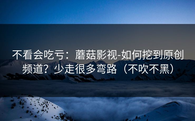 不看会吃亏：蘑菇影视-如何挖到原创频道？少走很多弯路（不吹不黑）