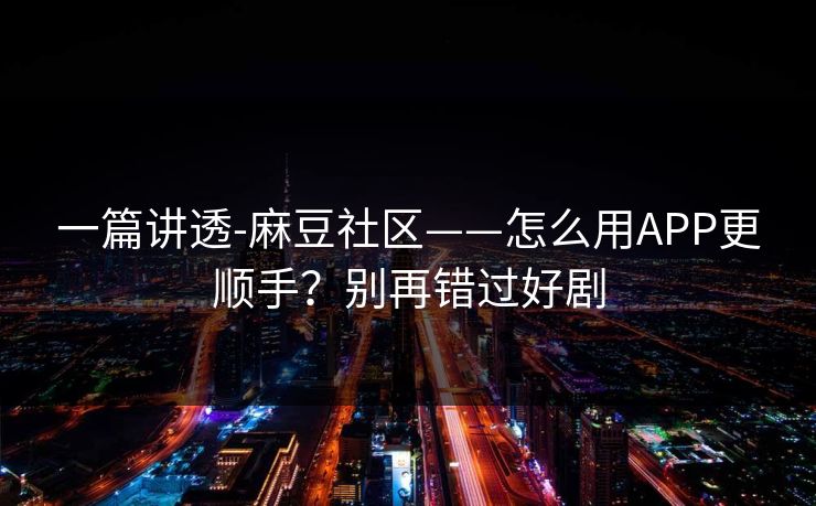 一篇讲透-麻豆社区——怎么用APP更顺手？别再错过好剧