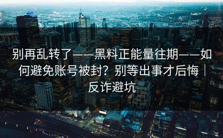 别再乱转了——黑料正能量往期——如何避免账号被封？别等出事才后悔｜反诈避坑