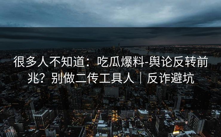 很多人不知道：吃瓜爆料-舆论反转前兆？别做二传工具人｜反诈避坑