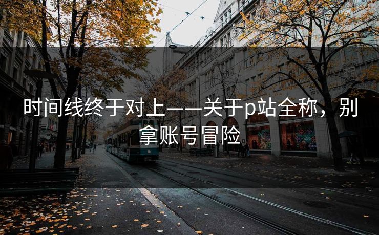 时间线终于对上——关于p站全称，别拿账号冒险