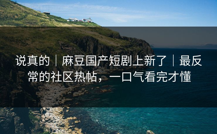 说真的｜麻豆国产短剧上新了｜最反常的社区热帖，一口气看完才懂