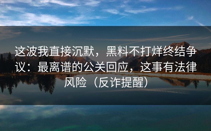 这波我直接沉默，黑料不打烊终结争议：最离谱的公关回应，这事有法律风险（反诈提醒）