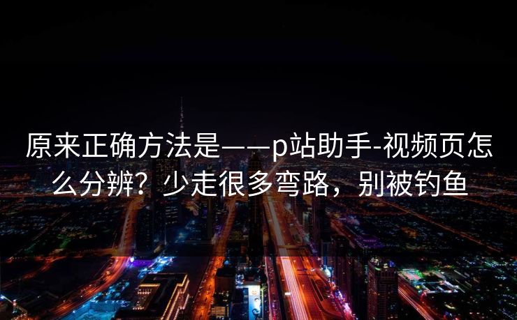 原来正确方法是——p站助手-视频页怎么分辨？少走很多弯路，别被钓鱼