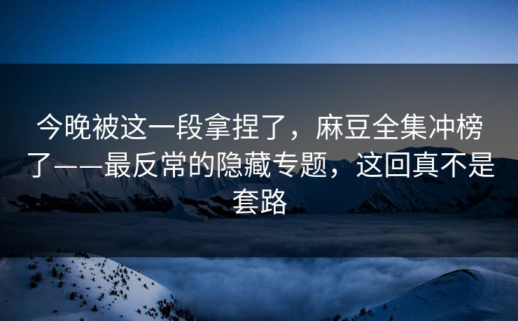 今晚被这一段拿捏了，麻豆全集冲榜了——最反常的隐藏专题，这回真不是套路