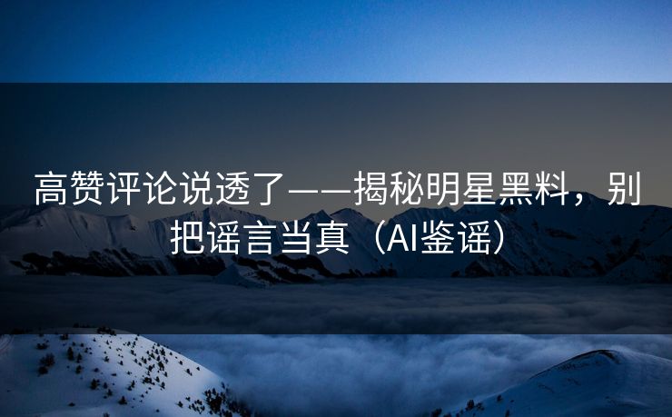 高赞评论说透了——揭秘明星黑料，别把谣言当真（AI鉴谣）