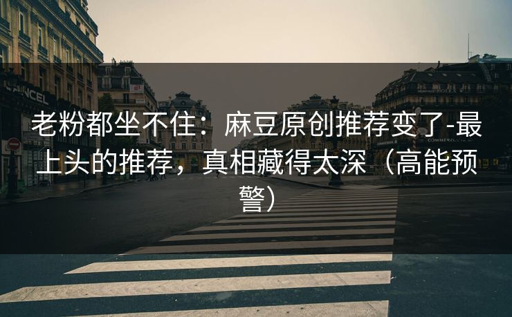 老粉都坐不住：麻豆原创推荐变了-最上头的推荐，真相藏得太深（高能预警）