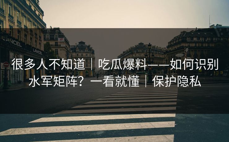 很多人不知道｜吃瓜爆料——如何识别水军矩阵？一看就懂｜保护隐私
