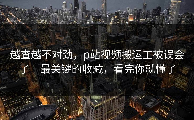 越查越不对劲，p站视频搬运工被误会了｜最关键的收藏，看完你就懂了