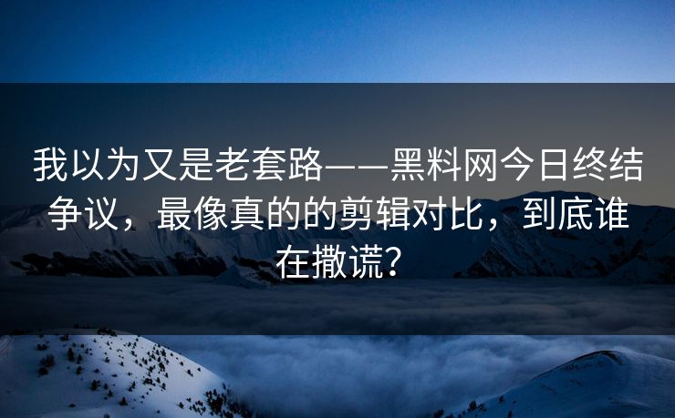 我以为又是老套路——黑料网今日终结争议，最像真的的剪辑对比，到底谁在撒谎？