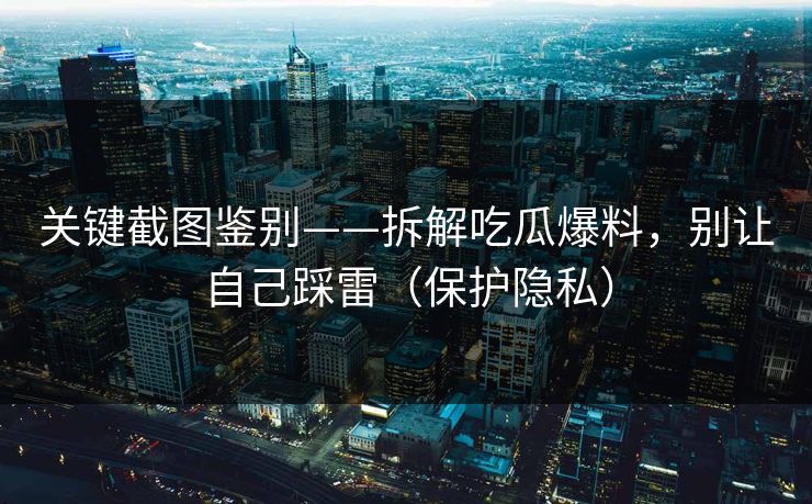 关键截图鉴别——拆解吃瓜爆料，别让自己踩雷（保护隐私）