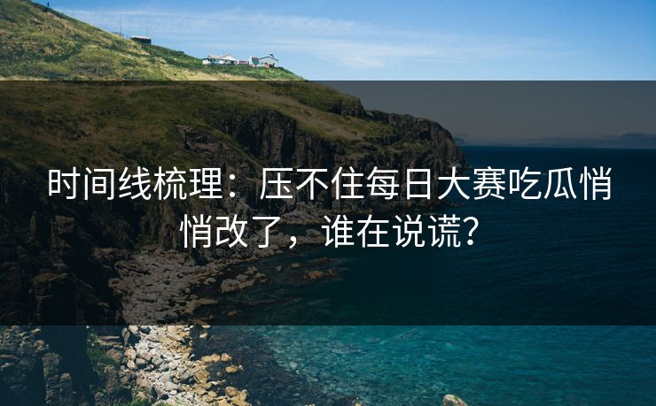 时间线梳理：压不住每日大赛吃瓜悄悄改了，谁在说谎？