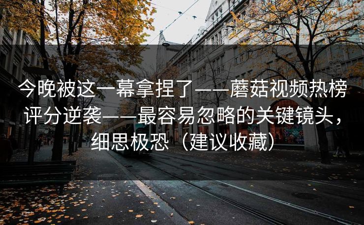 今晚被这一幕拿捏了——蘑菇视频热榜评分逆袭——最容易忽略的关键镜头，细思极恐（建议收藏）