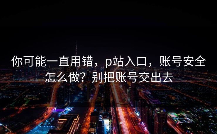 你可能一直用错，p站入口，账号安全怎么做？别把账号交出去