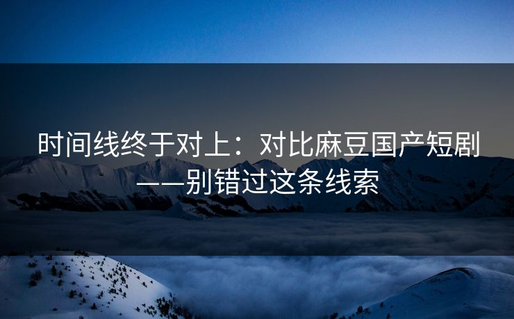 时间线终于对上：对比麻豆国产短剧——别错过这条线索