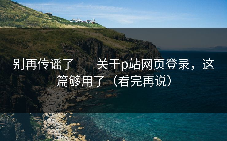 别再传谣了——关于p站网页登录，这篇够用了（看完再说）