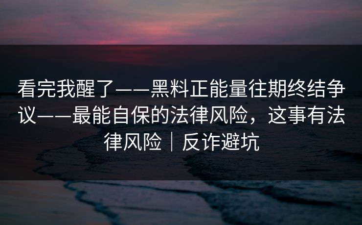 看完我醒了——黑料正能量往期终结争议——最能自保的法律风险，这事有法律风险｜反诈避坑