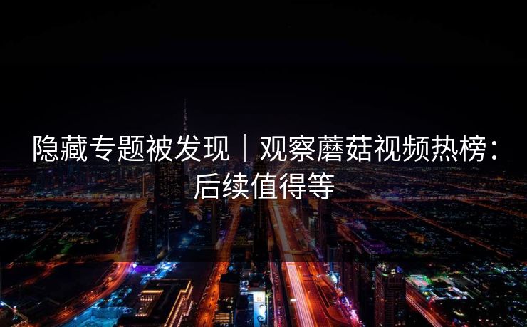 隐藏专题被发现｜观察蘑菇视频热榜：后续值得等